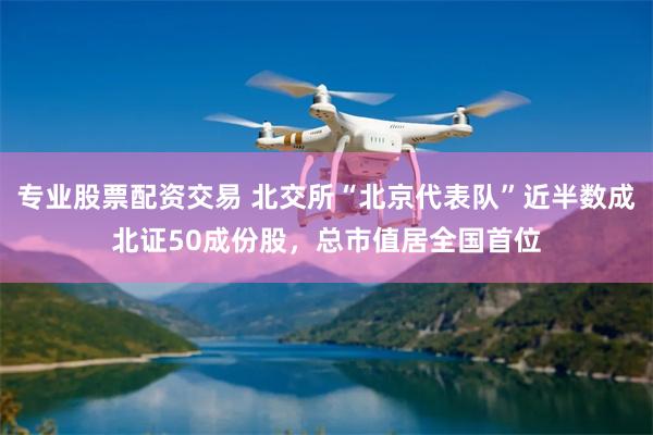 专业股票配资交易 北交所“北京代表队”近半数成北证50成份股，总市值居全国首位