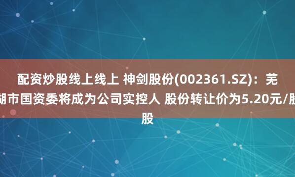 配资炒股线上线上 神剑股份(002361.SZ)：芜湖市国资委将成为公司实控人 股份转让价为5.20元/股