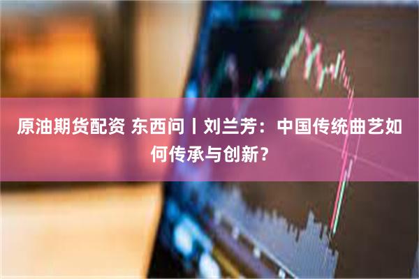 原油期货配资 东西问丨刘兰芳：中国传统曲艺如何传承与创新？
