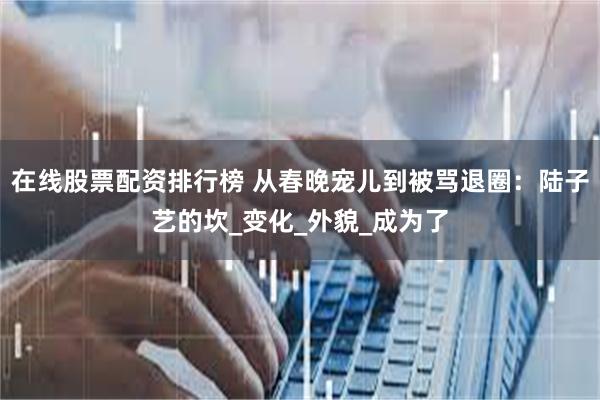 在线股票配资排行榜 从春晚宠儿到被骂退圈：陆子艺的坎_变化_外貌_成为了