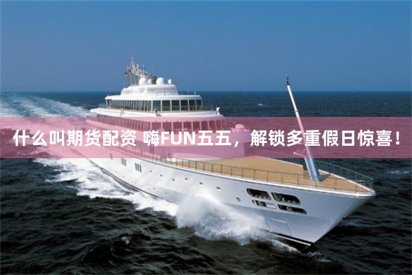 什么叫期货配资 嗨FUN五五，解锁多重假日惊喜！