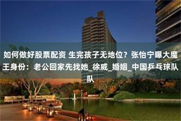 如何做好股票配资 生完孩子无地位？张怡宁曝大魔王身份：老公回家先找她_徐威_婚姻_中国乒乓球队