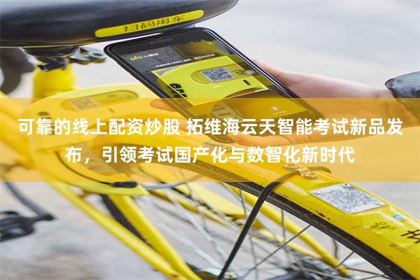 可靠的线上配资炒股 拓维海云天智能考试新品发布，引领考试国产化与数智化新时代