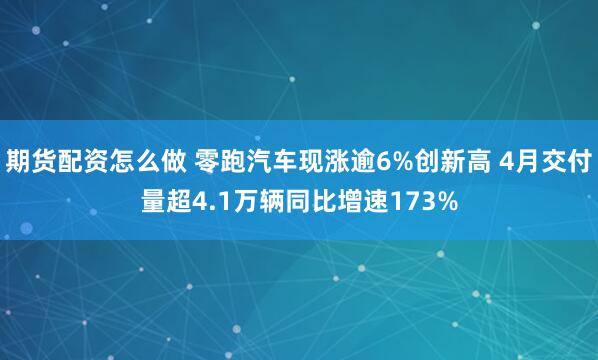 期货配资怎么做 零跑汽车现涨逾6%创新高 4月交付量超4.1万辆同比增速173%