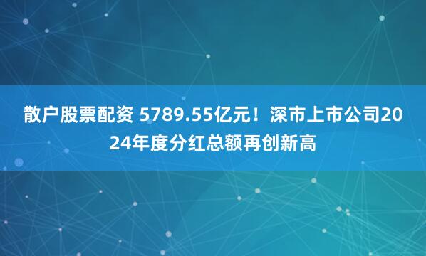 散户股票配资 5789.55亿元！深市上市公司2024年度分红总额再创新高