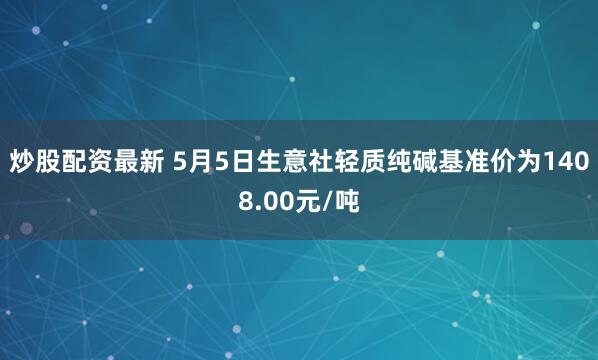 炒股配资最新 5月5日生意社轻质纯碱基准价为1408.00元/吨