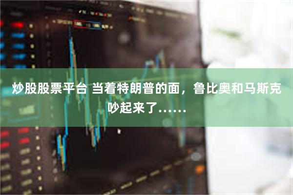 炒股股票平台 当着特朗普的面，鲁比奥和马斯克吵起来了……