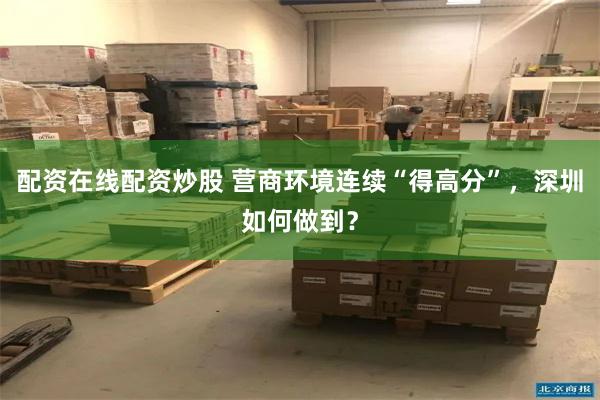 配资在线配资炒股 营商环境连续“得高分”，深圳如何做到？