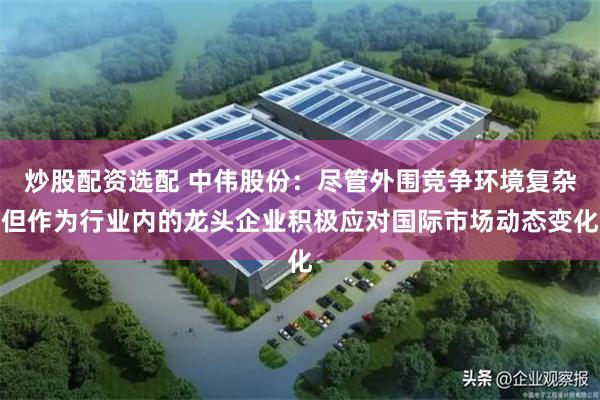 炒股配资选配 中伟股份：尽管外围竞争环境复杂但作为行业内的龙头企业积极应对国际市场动态变化