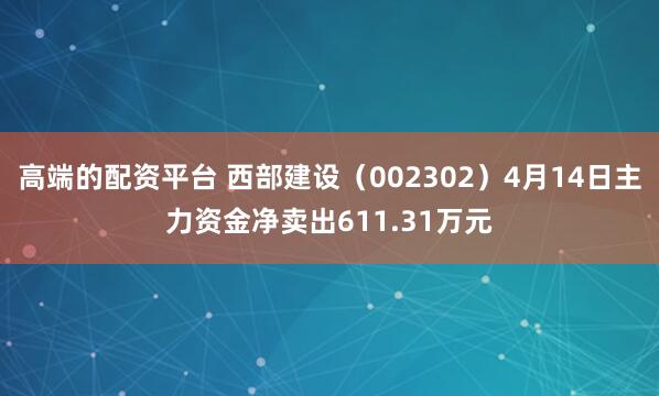 高端的配资平台 西部建设（002302）4月14日主力资金净卖出611.31万元