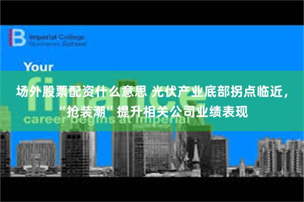 场外股票配资什么意思 光伏产业底部拐点临近，“抢装潮”提升相关公司业绩表现