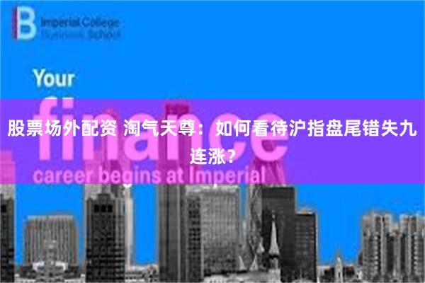 股票场外配资 淘气天尊：如何看待沪指盘尾错失九连涨？