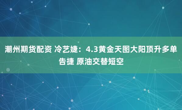 潮州期货配资 冷艺婕：4.3黄金天图大阳顶升多单告捷 原油交替短空