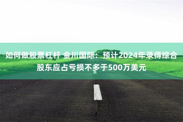 如何做股票杠杆 金川国际：预计2024年录得综合股东应占亏损不多于500万美元