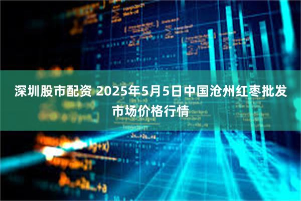 深圳股市配资 2025年5月5日中国沧州红枣批发市场价格行情