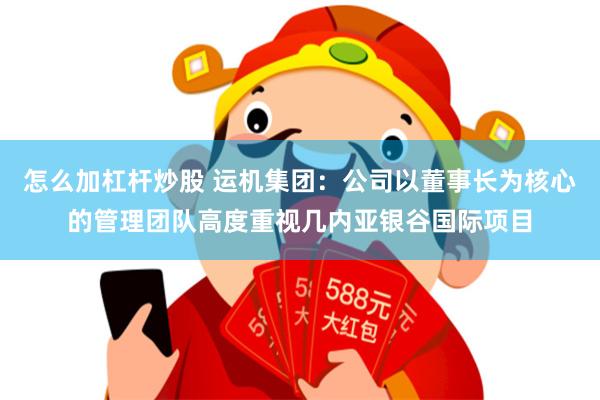 怎么加杠杆炒股 运机集团：公司以董事长为核心的管理团队高度重视几内亚银谷国际项目