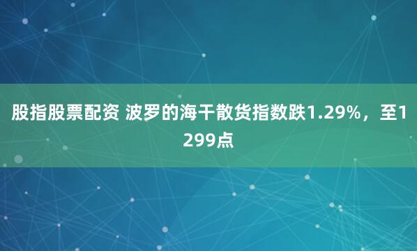 股指股票配资 波罗的海干散货指数跌1.29%，至1299点