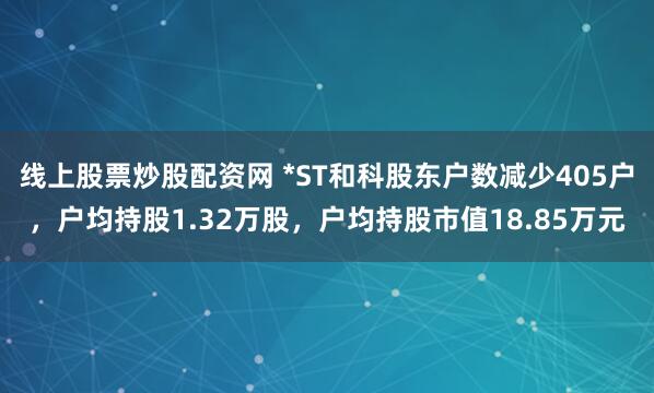 线上股票炒股配资网 *ST和科股东户数减少405户，户均持股1.32万股，户均持股市值18.85万元