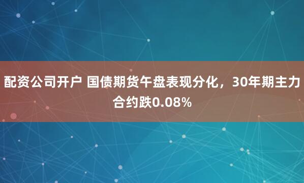 配资公司开户 国债期货午盘表现分化，30年期主力合约跌0.08%