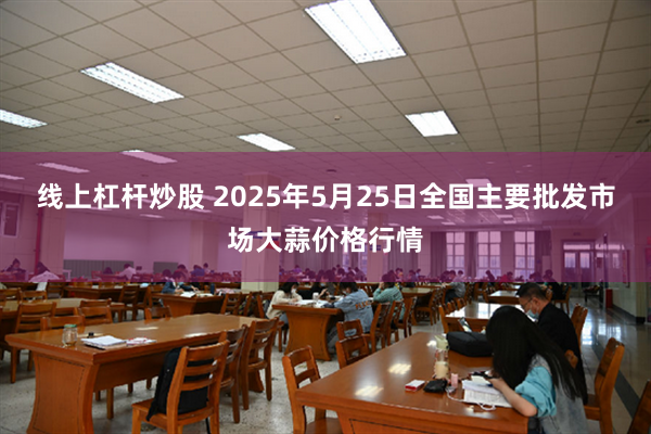 线上杠杆炒股 2025年5月25日全国主要批发市场大蒜价格行情