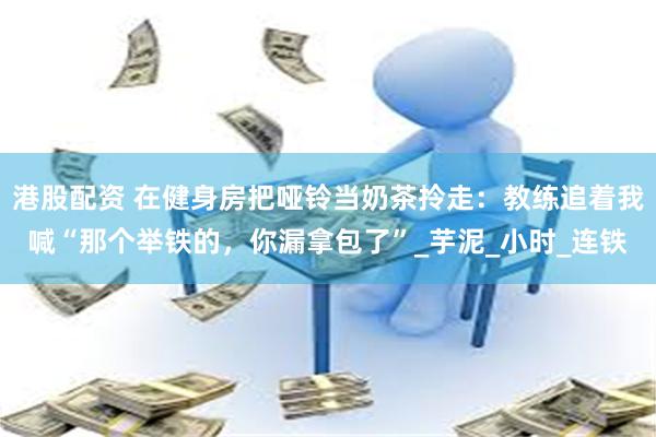 港股配资 在健身房把哑铃当奶茶拎走：教练追着我喊“那个举铁的，你漏拿包了”_芋泥_小时_连铁