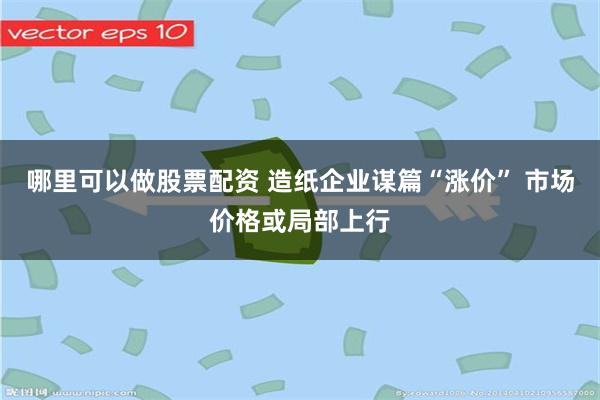 哪里可以做股票配资 造纸企业谋篇“涨价” 市场价格或局部上行
