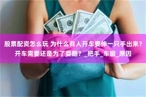 股票配资怎么玩 为什么有人开车要伸一只手出来？开车需要还是为了耍酷？_把手_车窗_原因