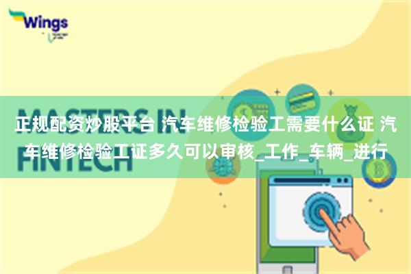 正规配资炒股平台 汽车维修检验工需要什么证 汽车维修检验工证多久可以审核_工作_车辆_进行