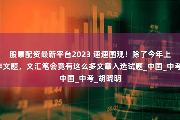 股票配资最新平台2023 速速围观！除了今年上海高考作文题，文汇笔会竟有这么多文章入选试题_中国_中考_胡晓明