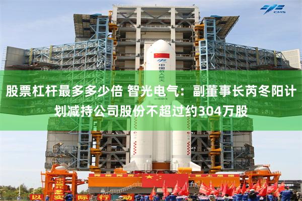 股票杠杆最多多少倍 智光电气：副董事长芮冬阳计划减持公司股份不超过约304万股