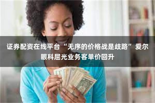 证券配资在线平台 “无序的价格战是歧路” 爱尔眼科屈光业务客单价回升