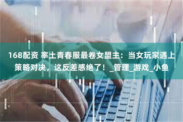 168配资 率土青春服最卷女盟主：当女玩家遇上策略对决，这反差感绝了！_管理_游戏_小鱼