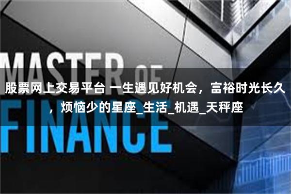 股票网上交易平台 一生遇见好机会，富裕时光长久，烦恼少的星座_生活_机遇_天秤座