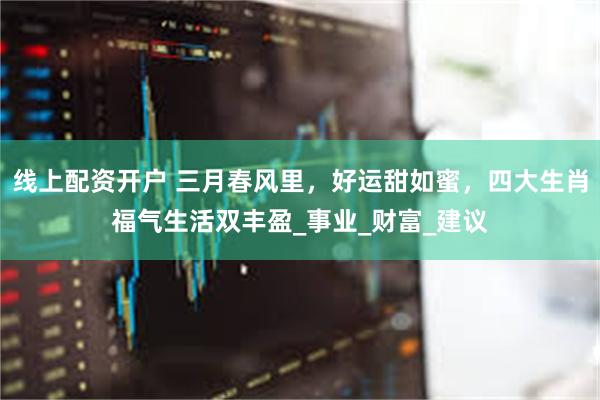 线上配资开户 三月春风里，好运甜如蜜，四大生肖福气生活双丰盈_事业_财富_建议