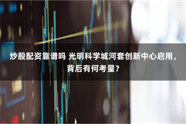 炒股配资靠谱吗 光明科学城河套创新中心启用，背后有何考量？