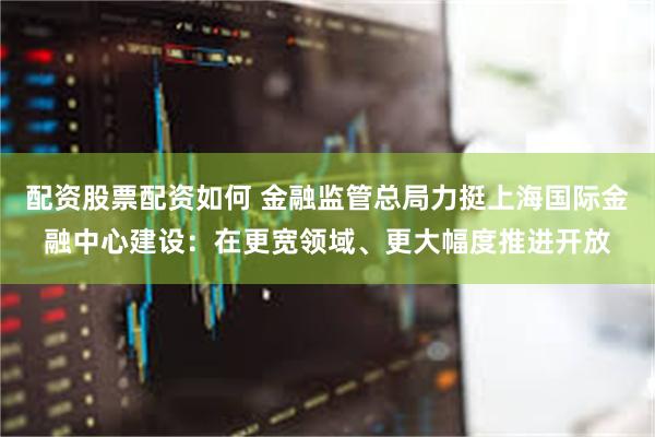配资股票配资如何 金融监管总局力挺上海国际金融中心建设：在更宽领域、更大幅度推进开放