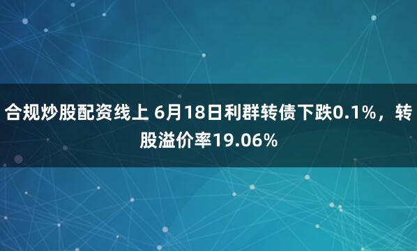 合规炒股配资线上 6月18日利群转债下跌0.1%，转股溢价率19.06%