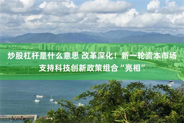 炒股杠杆是什么意思 改革深化！新一轮资本市场支持科技创新政策组合“亮相”