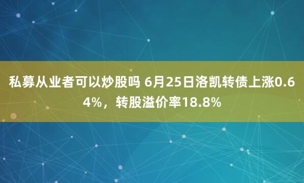 私募从业者可以炒股吗 6月25日洛凯转债上涨0.64%，转股溢价率18.8%