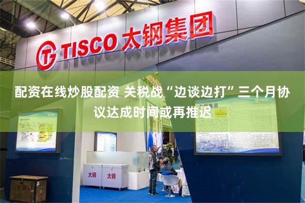 配资在线炒股配资 关税战“边谈边打”三个月协议达成时间或再推迟
