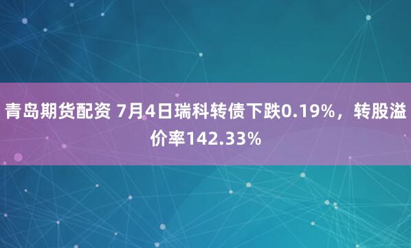 青岛期货配资 7月4日瑞科转债下跌0.19%，转股溢价率142.33%