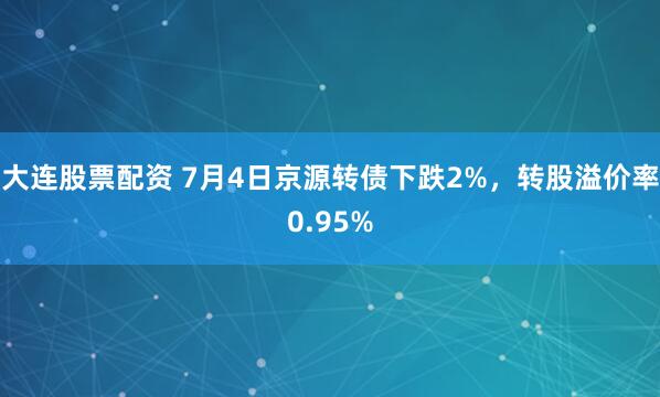 大连股票配资 7月4日京源转债下跌2%，转股溢价率0.95%