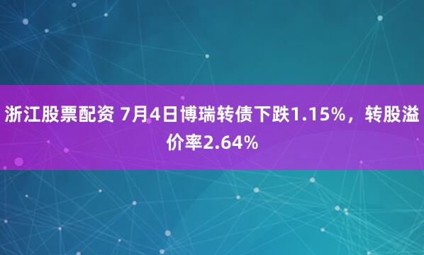 浙江股票配资 7月4日博瑞转债下跌1.15%，转股溢价率2.64%