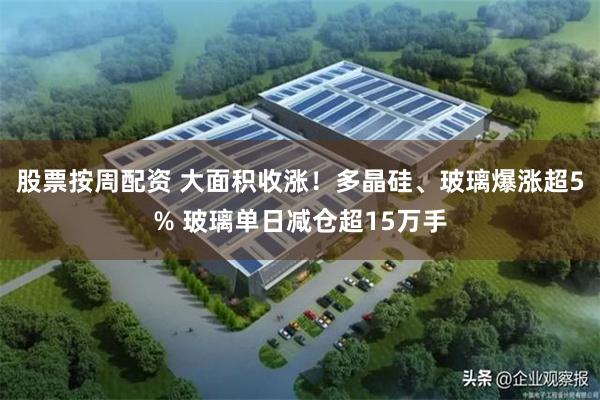 股票按周配资 大面积收涨！多晶硅、玻璃爆涨超5% 玻璃单日减仓超15万手