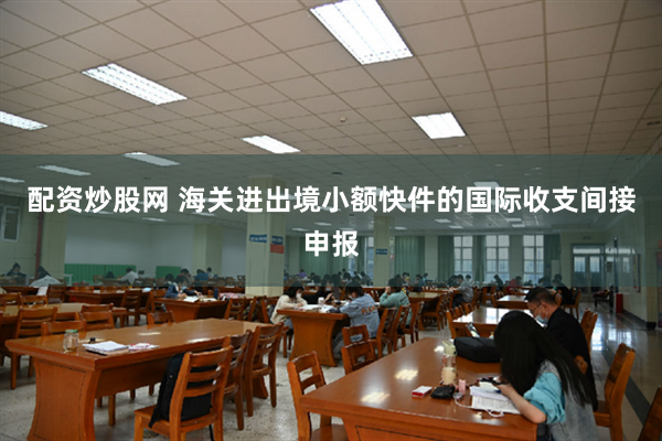 配资炒股网 海关进出境小额快件的国际收支间接申报