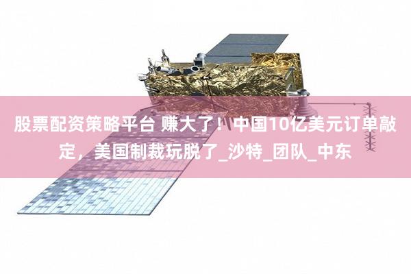 股票配资策略平台 赚大了！中国10亿美元订单敲定，美国制裁玩脱了_沙特_团队_中东