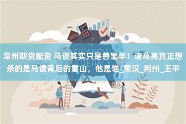 常州期货配资 马谡其实只是替罪羊！诸葛亮真正想杀的是马谡背后的靠山，他是谁_蜀汉_荆州_王平