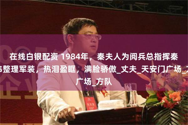 在线白银配资 1984年，秦夫人为阅兵总指挥秦基伟整理军装，热泪盈眶，满脸骄傲_丈夫_天安门广场_方队