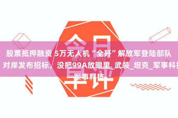 股票抵押融资 5万无人机“全歼”解放军登陆部队？对岸发布招标，没把99A放眼里_武装_坦克_军事科技