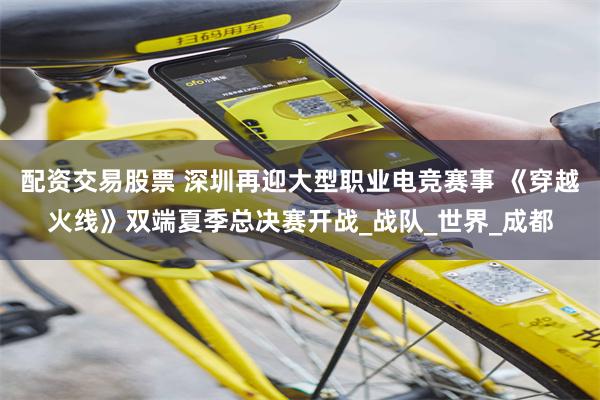 配资交易股票 深圳再迎大型职业电竞赛事 《穿越火线》双端夏季总决赛开战_战队_世界_成都